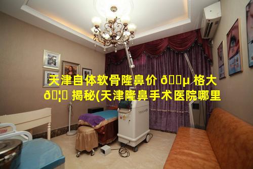 天津自体软骨隆鼻价 🐵 格大 🦊 揭秘(天津隆鼻手术医院哪里好)